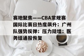 赛地聚焦——CBA常规赛国际比赛日热度飙升；广州队强势反弹；压力陡增；医务组通报恢复的简单介绍-九游游戏平台
