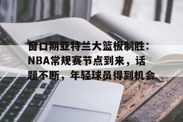 关于窗口期亚特兰大篮板制胜：NBA常规赛节点到来，话题不断，年轻球员得到机会的信息