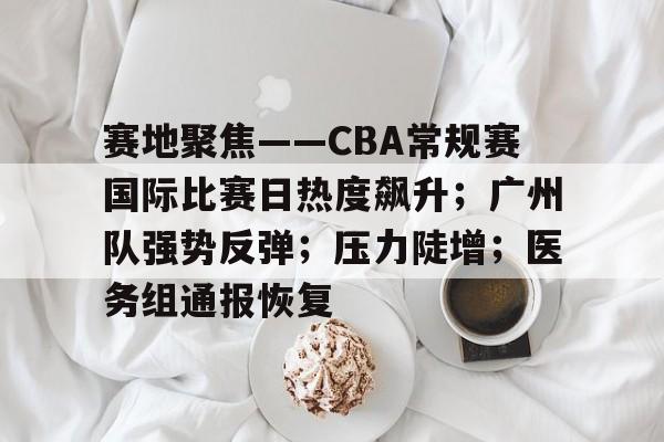 赛地聚焦——CBA常规赛国际比赛日热度飙升；广州队强势反弹；压力陡增；医务组通报恢复的简单介绍